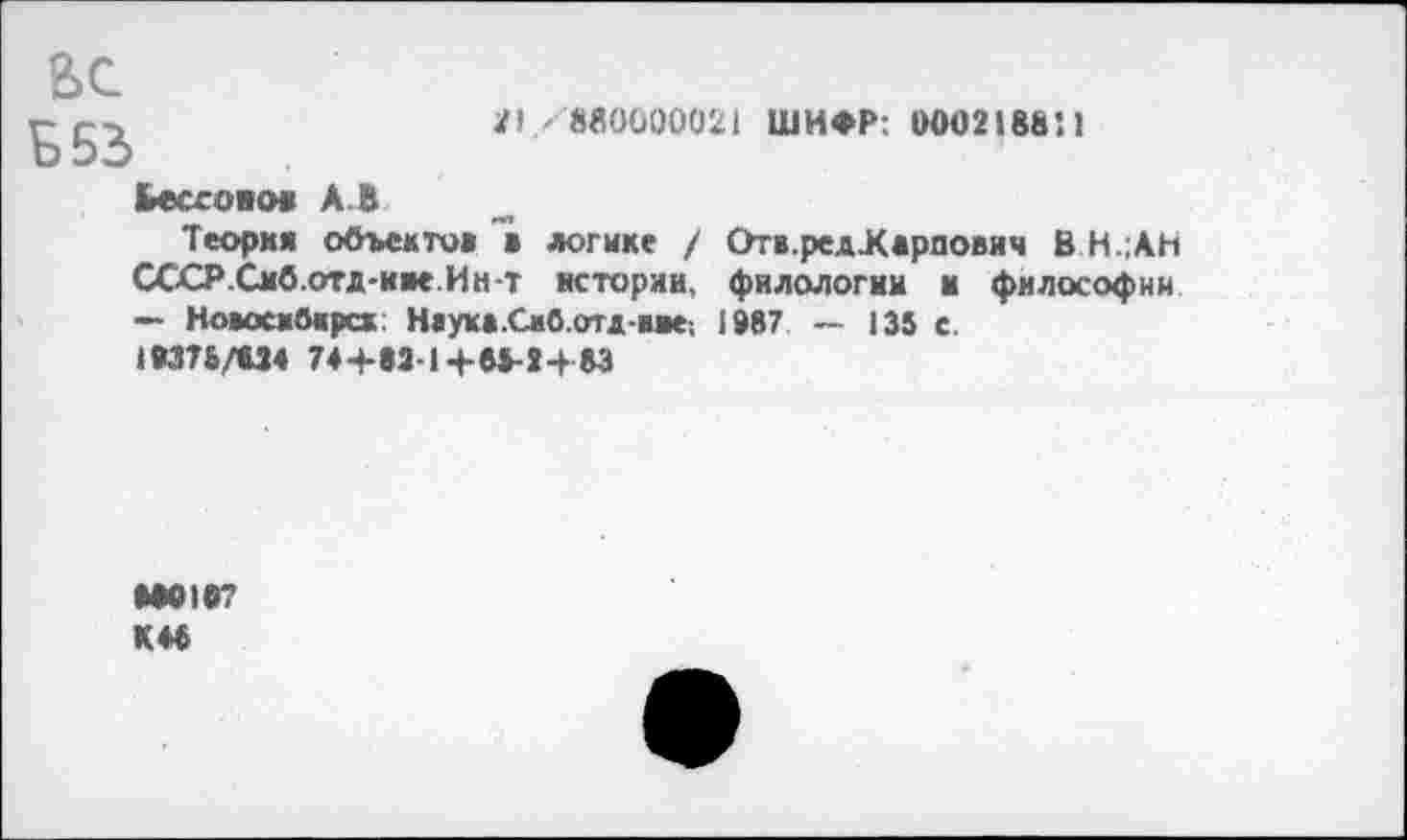 ﻿Л/«0000021 ШИФР: 0002188*. 1
ВС
Ь53
Ьесгоиов А. В
Теория объектов в логике / ОтвредЖарпович В Н.;АН СССР.Смб.отд-иве.Ин-т истории, филологии и философии — НовоскОкрск: Наука .Смб.отд иве-. 1987 — 135 с.
1И75/В34 7а+в31+8*-»+83
»•0107
К*5